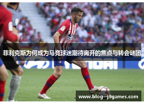 菲利克斯为何成为马竞球迷期待离开的焦点与转会谜团