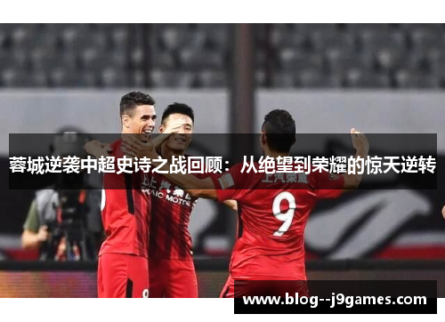 蓉城逆袭中超史诗之战回顾：从绝望到荣耀的惊天逆转